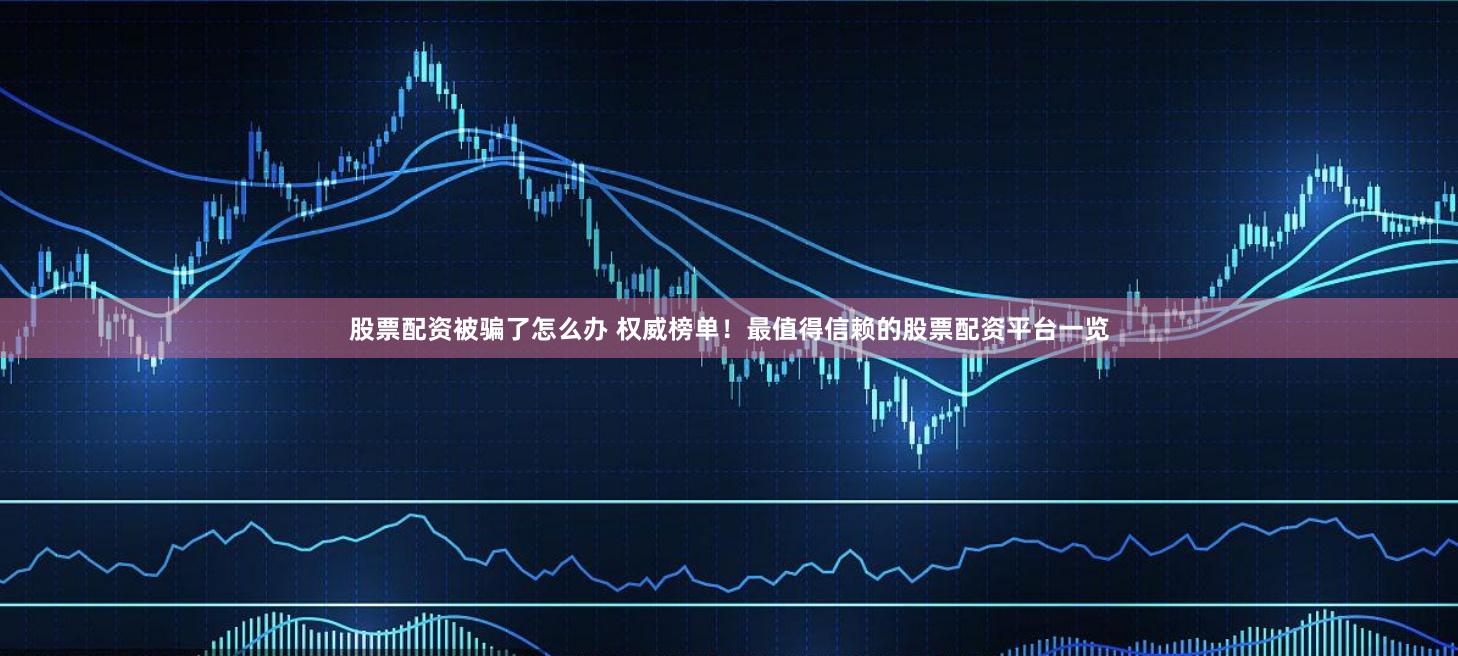 股票配资被骗了怎么办 权威榜单！最值得信赖的股票配资平台一览