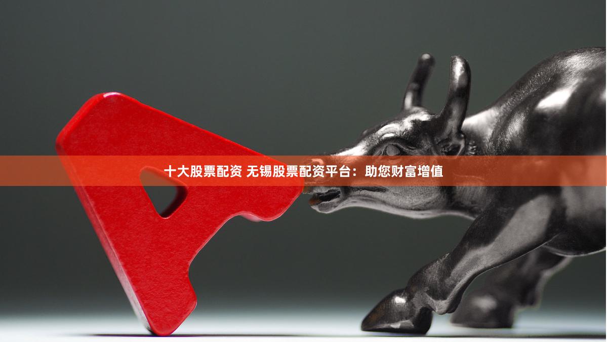十大股票配资 无锡股票配资平台：助您财富增值