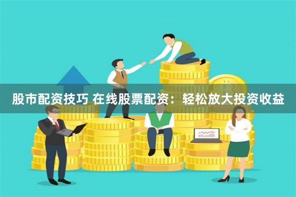 股市配资技巧 在线股票配资：轻松放大投资收益
