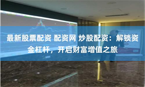 最新股票配资 配资网 炒股配资：解锁资金杠杆，开启财富增值之旅
