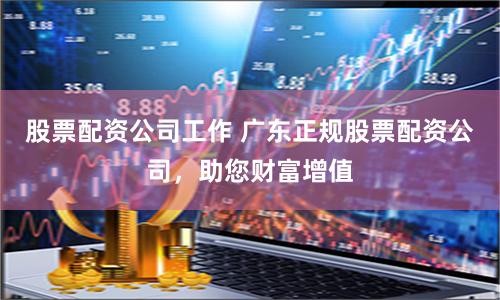 股票配资公司工作 广东正规股票配资公司，助您财富增值