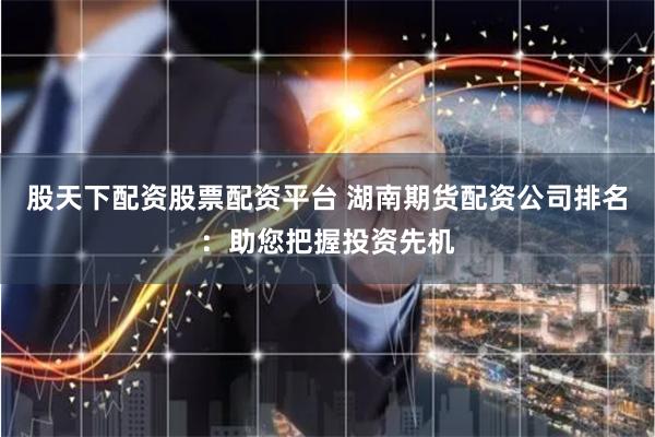 股天下配资股票配资平台 湖南期货配资公司排名：助您把握投资先机
