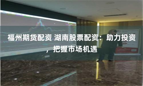 福州期货配资 湖南股票配资：助力投资，把握市场机遇