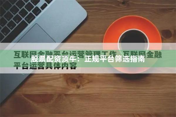 股票配资顶牛：正规平台筛选指南