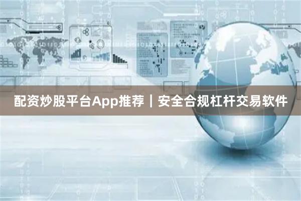 配资炒股平台App推荐｜安全合规杠杆交易软件